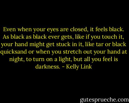 Even when your eyes are closed, it feels black. As black as black ever gets, like if you touch it, your hand might get stuck in it, like tar or black quicksand or when you stretch out your hand at night, to turn on a light, but all you feel is darkness. - Kelly Link