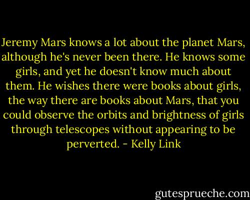 Jeremy Mars knows a lot about the planet Mars, although he's never been there. He knows some girls, and yet he doesn't know much about them. He wishes there were books about girls, the way there are books about Mars, that you could observe the orbits and brightness of girls through telescopes without appearing to be perverted. - Kelly Link