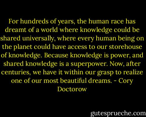 For hundreds of years, the human race has dreamt of a world where knowledge could be shared universally, where every human being on the planet could have access to our storehouse of knowledge. Because knowledge is power, and shared knowledge is a superpower. Now, after centuries, we have it within our grasp to realize one of our most beautiful dreams. - Cory Doctorow