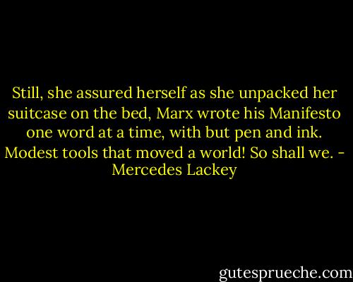Still, she assured herself as she unpacked her suitcase on the bed, Marx wrote his Manifesto one word at a time, with but pen and ink. Modest tools that moved a world! So shall we. - Mercedes Lackey