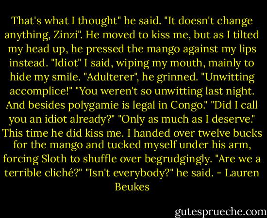 That's what I thought" he said. "It doesn't change anything, Zinzi". He moved to kiss me, but as I tilted my head up, he pressed the mango against my lips instead. "Idiot" I said, wiping my mouth, mainly to hide my smile. "Adulterer", he grinned. "Unwitting accomplice!" "You weren't so unwitting last night. And besides polygamie is legal in Congo." "Did I call you an idiot already?" "Only as much as I deserve." This time he did kiss me. I handed over twelve bucks for the mango and tucked myself under his arm, forcing Sloth to shuffle over begrudgingly. "Are we a terrible cliché?" "Isn't everybody?" he said. - Lauren Beukes