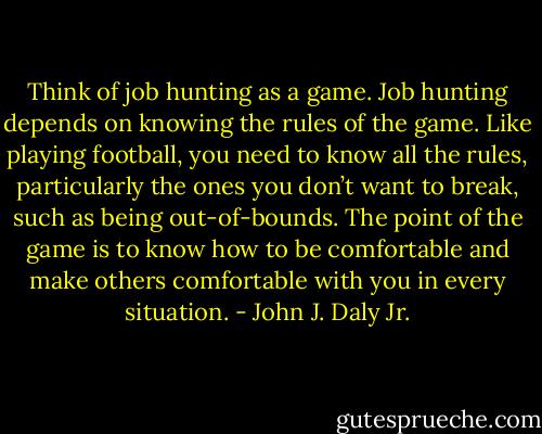 Think of job hunting as a game. Job hunting depends on knowing the rules of the game. Like playing football, you need to know all the rules, particularly the ones you don’t want to break, such as being out-of-bounds.<br />The point of the game is to know how to be comfortable and make others comfortable with you in every situation. - John J. Daly Jr.