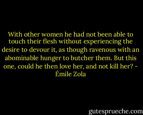 With other women he had not been able to touch their flesh without experiencing the desire to devour it, as though ravenous with an abominable hunger to butcher them. But this one, could he then love her, and not kill her? - Émile Zola