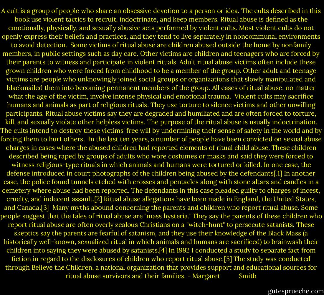 A cult is a group of people who share an obsessive devotion to a person or idea. The cults described in this book use violent tactics to recruit, indoctrinate, and keep members. Ritual abuse is defined as the emotionally, physically, and sexually abusive acts performed by violent cults. Most violent cults do not openly express their beliefs and practices, and they tend to live separately in noncommunal environments to avoid detection.<br /><br />Some victims of ritual abuse are children abused outside the home by nonfamily members, in public settings such as day care. Other victims are children and teenagers who are forced by their parents to witness and participate in violent rituals. Adult ritual abuse victims often include these grown children who were forced from childhood to be a member of the group. Other adult and teenage victims are people who unknowingly joined social groups or organizations that slowly manipulated and blackmailed them into becoming permanent members of the group. All cases of ritual abuse, no matter what the age of the victim, involve intense physical and emotional trauma.<br /><br />Violent cults may sacrifice humans and animals as part of religious rituals.<br />They use torture to silence victims and other unwilling participants. Ritual abuse victims say they are degraded and humiliated and are often forced to torture, kill, and sexually violate other helpless victims. The purpose of the ritual abuse is usually indoctrination. The cults intend to destroy these victims' free will by undermining their sense of safety in the world and by forcing them to hurt others.<br /><br />In the last ten years, a number of people have been convicted on sexual abuse charges in cases where the abused children had reported elements of ritual child abuse. These children described being raped by groups of adults who wore costumes or masks and said they were forced to witness religious-type rituals in which animals and humans were tortured or killed. In one case, the defense introduced in court photographs of the children being abused by the defendants[.1] In another case, the police found tunnels etched with crosses and pentacles along with stone altars and candles in a cemetery where abuse had been reported. The defendants in this case pleaded guilty to charges of incest, cruelty, and indecent assault.[2] Ritual abuse allegations have been made in England, the United States, and Canada.[3]<br /><br />Many myths abound concerning the parents and children who report ritual abuse. Some people suggest that the tales of ritual abuse are "mass hysteria." They say the parents of these children who report ritual abuse are often overly zealous Christians on a "witch-hunt" to persecute satanists.<br />These skeptics say the parents are fearful of satanism, and they use their knowledge of the Black Mass (a historically well-known, sexualized ritual in which animals and humans are sacrificed) to brainwash their children into saying they were abused by satanists.[4] In 1992 I conducted a study to separate fact from fiction in regard to the disclosures of children who report ritual abuse.[5] The study was conducted through Believe the Children, a national organization that provides support and educational sources for ritual abuse survivors and their families. - Margaret           Smith