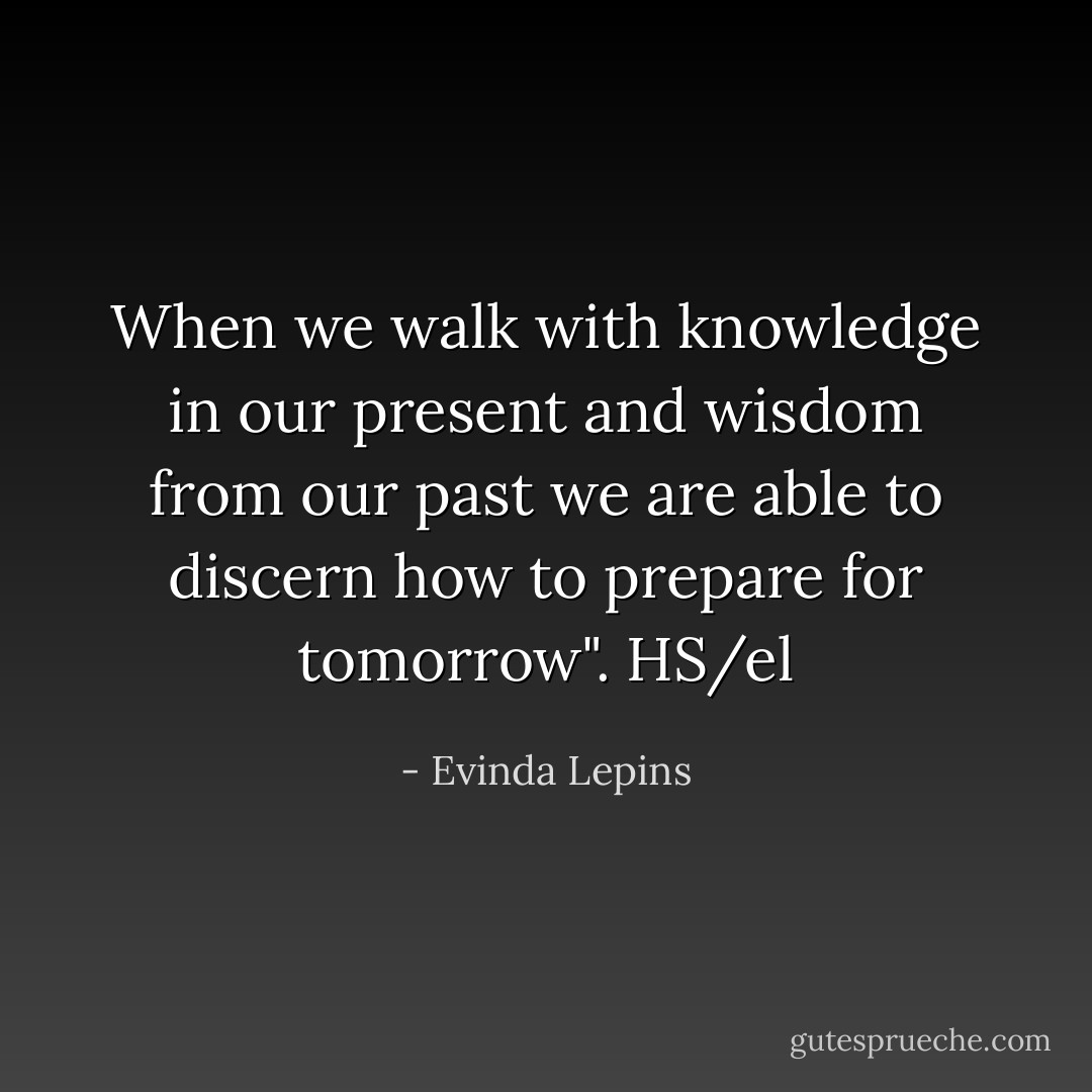 When we walk with knowledge in our present and wisdom from our past we are able to discern how to prepare for tomorrow". HS/el - Evinda Lepins