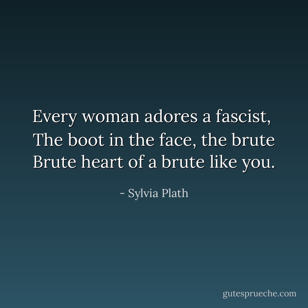 Every woman adores a fascist, <br />The boot in the face, the brute<br />Brute heart of a brute like you. - Sylvia Plath