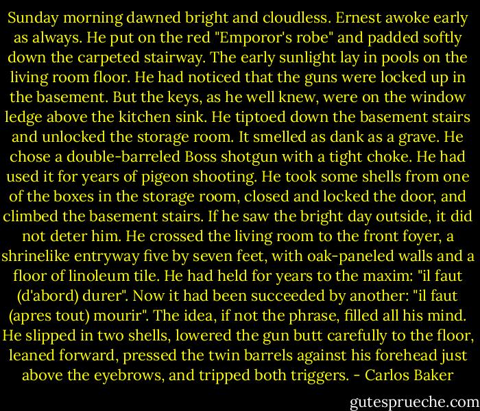 Sunday morning dawned bright and cloudless. Ernest awoke early as always. He put on the red "Emporor's robe" and padded softly down the carpeted stairway. The early sunlight lay in pools on the living room floor. He had noticed that the guns were locked up in the basement. But the keys, as he well knew, were on the window ledge above the kitchen sink. He tiptoed down the basement stairs and unlocked the storage room. It smelled as dank as a grave. He chose a double-barreled Boss shotgun with a tight choke. He had used it for years of pigeon shooting. He took some shells from one of the boxes in the storage room, closed and locked the door, and climbed the basement stairs. If he saw the bright day outside, it did not deter him. He crossed the living room to the front foyer, a shrinelike entryway five by seven feet, with oak-paneled walls and a floor of linoleum tile. He had held for years to the maxim: "il faut (d'abord) durer". Now it had been succeeded by another: "il faut (apres tout) mourir". The idea, if not the phrase, filled all his mind. He slipped in two shells, lowered the gun butt carefully to the floor, leaned forward, pressed the twin barrels against his forehead just above the eyebrows, and tripped both triggers. - Carlos Baker