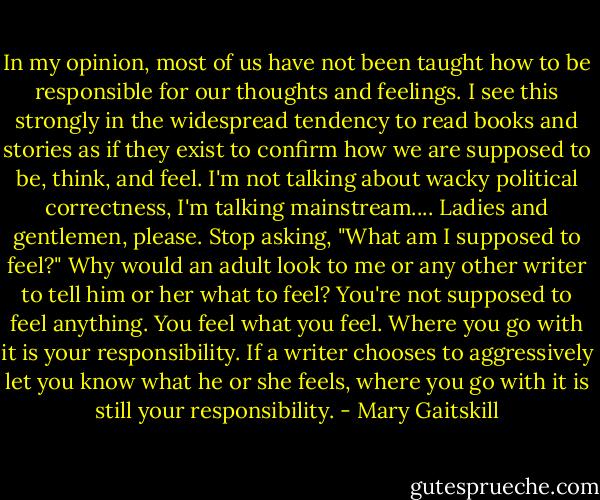 In my opinion, most of us have not been taught how to be responsible for our thoughts and feelings. I see this strongly in the widespread tendency to read books and stories as if they exist to confirm how we are supposed to be, think, and feel. I'm not talking about wacky political correctness, I'm talking mainstream.... Ladies and gentlemen, please. Stop asking, "What am I supposed to feel?" Why would an adult look to me or any other writer to tell him or her what to feel? You're not supposed to feel anything. You feel what you feel. Where you go with it is your responsibility. If a writer chooses to aggressively let you know what he or she feels, where you go with it is still your responsibility. - Mary Gaitskill