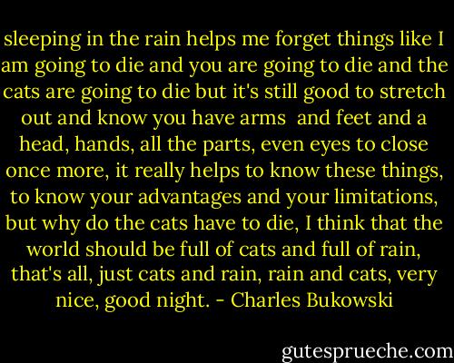sleeping in the rain helps me forget things like I am going to<br />die and you are going to die and the cats are going to die<br />but it's still good to stretch out and know you have arms <br />and<br />feet and a head, hands, all the parts, even eyes to close<br />once<br />more, it really helps to know these things, to know your<br />advantages<br />and your limitations, but why do the cats have to die, I<br />think that the<br />world should be full of cats and full of rain, that's all, just<br />cats and<br />rain, rain and cats, very nice, good<br />night. - Charles Bukowski