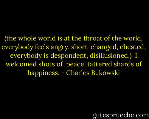 (the whole world is at the<br />throat of the world,<br />everybody feels angry,<br />short-changed, cheated,<br />everybody is despondent,<br />disillusioned.)<br /><br />I welcomed shots of <br />peace, tattered shards of<br />happiness. - Charles Bukowski