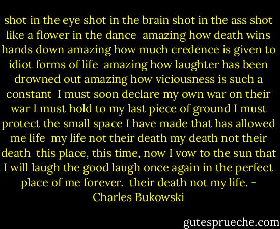 shot in the eye<br />shot in the brain<br />shot in the ass<br />shot like a flower in the dance<br /><br />amazing how death wins hands down<br />amazing how much credence is given to idiot forms of<br />life<br /><br />amazing how laughter has been drowned out<br />amazing how viciousness is such a constant<br /><br />I must soon declare my own war on their war<br />I must hold to my last piece of ground<br />I must protect the small space I have made that has<br />allowed me life<br /><br />my life not their death<br />my death not their death<br /><br />this place, this time, now<br />I vow to the sun<br />that I will laugh the good laugh once again<br />in the perfect place of me<br />forever.<br /><br />their death not my life. - Charles Bukowski