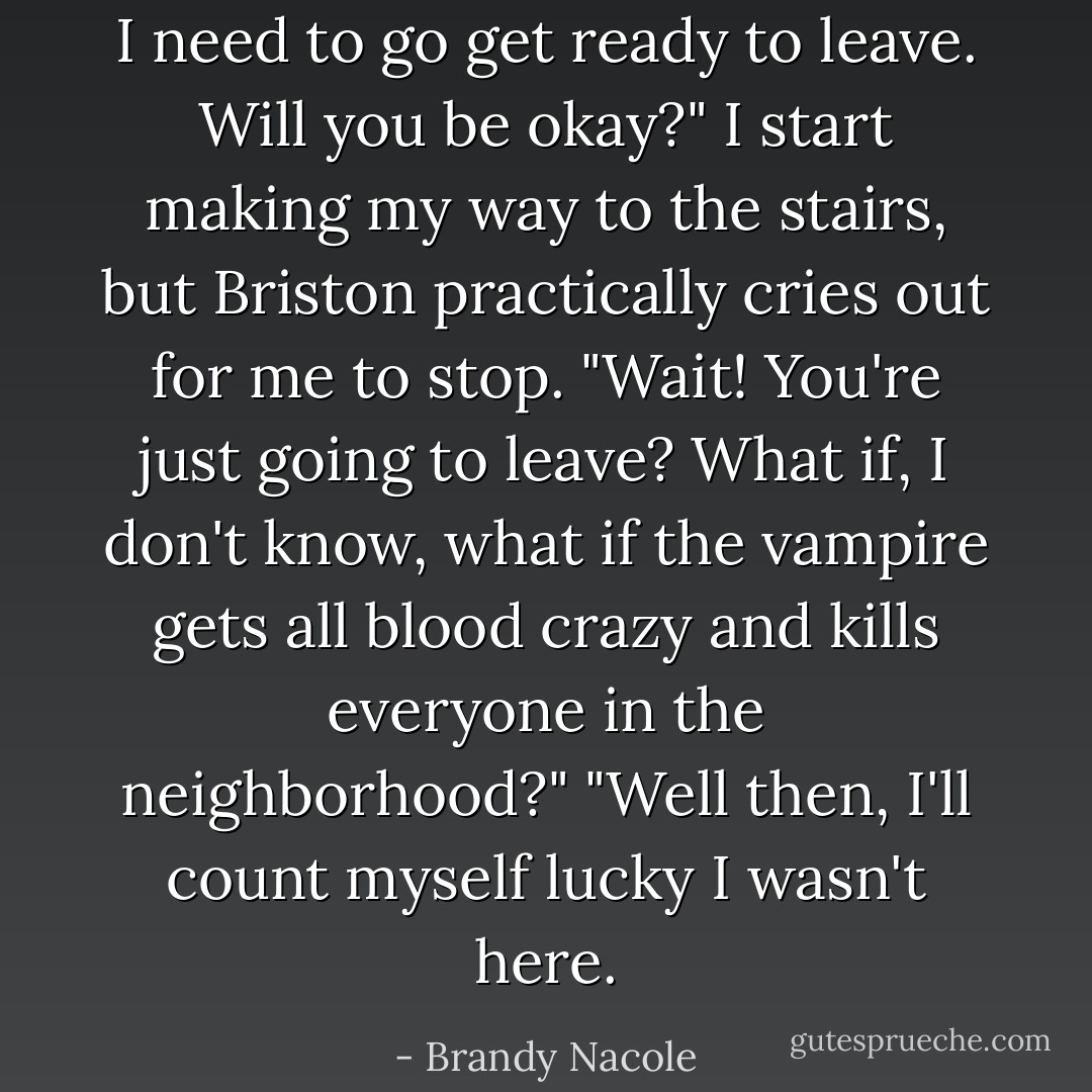 I need to go get ready to leave. Will you be okay?" I start making my way to the stairs, but Briston practically cries out for me to stop.<br />"Wait! You're just going to leave? What if, I don't know, what if the vampire gets all blood crazy and kills everyone in the neighborhood?"<br />"Well then, I'll count myself lucky I wasn't here. - Brandy Nacole