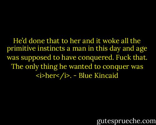 He’d done that to her and it woke all the primitive instincts a man in this day and age was supposed to have conquered. Fuck that. The only thing he wanted to conquer was <i>her</i>. - Blue Kincaid
