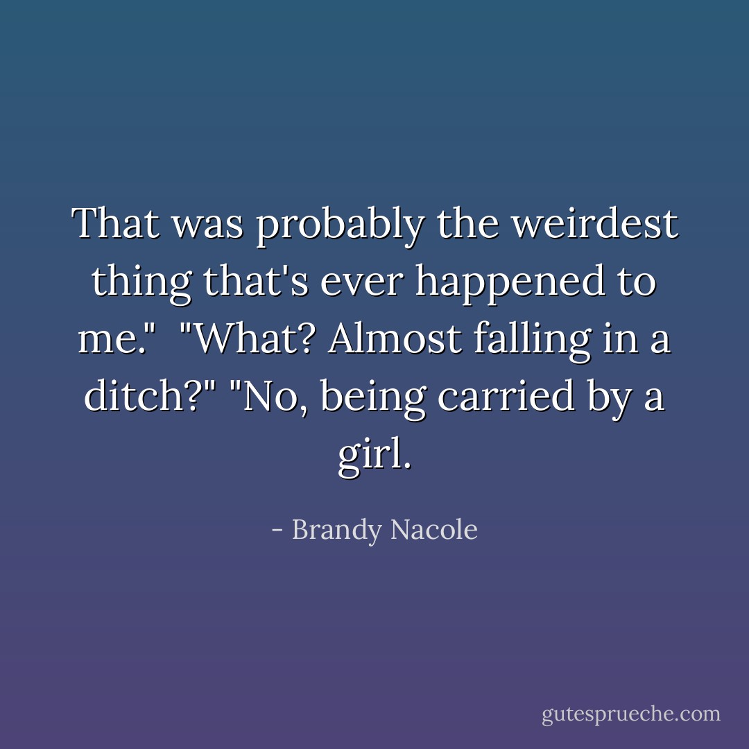 That was probably the weirdest thing that's ever happened to me." <br />"What? Almost falling in a ditch?"<br />"No, being carried by a girl. - Brandy Nacole