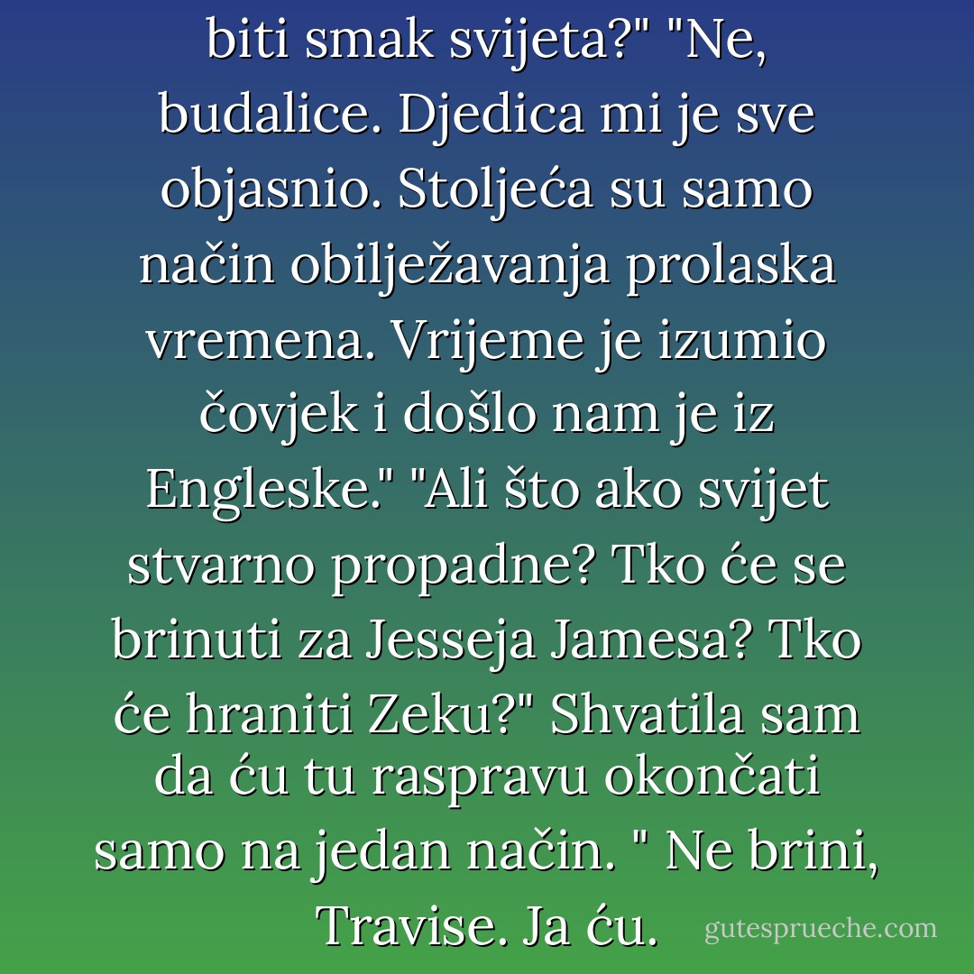 Callie, hoće li noćas stvarno biti smak svijeta?"<br />"Ne, budalice. Djedica mi je sve objasnio. Stoljeća su samo način obilježavanja prolaska vremena. Vrijeme je izumio čovjek i došlo nam je iz Engleske."<br />"Ali što ako svijet stvarno propadne? Tko će se brinuti za Jesseja Jamesa? Tko će hraniti Zeku?"<br />Shvatila sam da ću tu raspravu okončati samo na jedan način.<br />" Ne brini, Travise. Ja ću. - Jacqueline Kelly