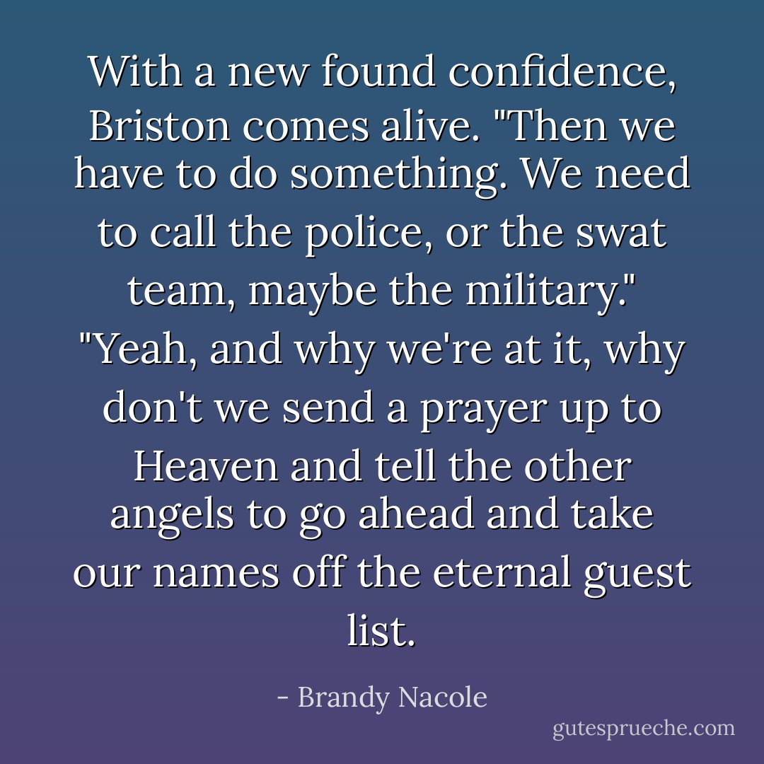 With a new found confidence, Briston comes alive. "Then we have to do something. We need to call the police, or the swat team, maybe the military."<br />"Yeah, and why we're at it, why don't we send a prayer up to Heaven and tell the other angels to go ahead and take our names off the eternal guest list. - Brandy Nacole