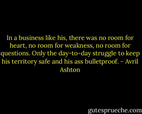 In a business like his, there was no room for heart, no room for weakness, no room for questions. Only the day-to-day struggle to keep his territory safe and his ass bulletproof. - Avril Ashton