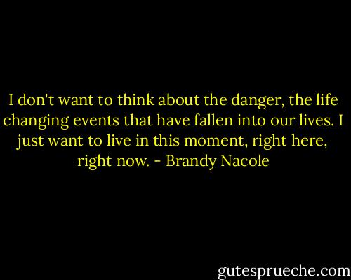 I don't want to think about the danger, the life changing events that have fallen into our lives. I just want to live in this moment, right here, right now. - Brandy Nacole