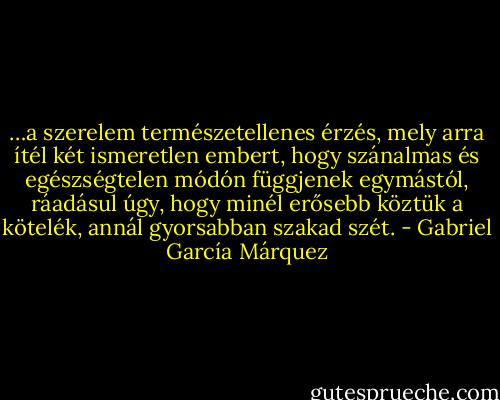 …a szerelem természetellenes érzés, mely arra ítél két ismeretlen embert, hogy szánalmas és egészségtelen módón függjenek egymástól, ráadásul úgy, hogy minél erősebb köztük a kötelék, annál gyorsabban szakad szét. - Gabriel García Márquez