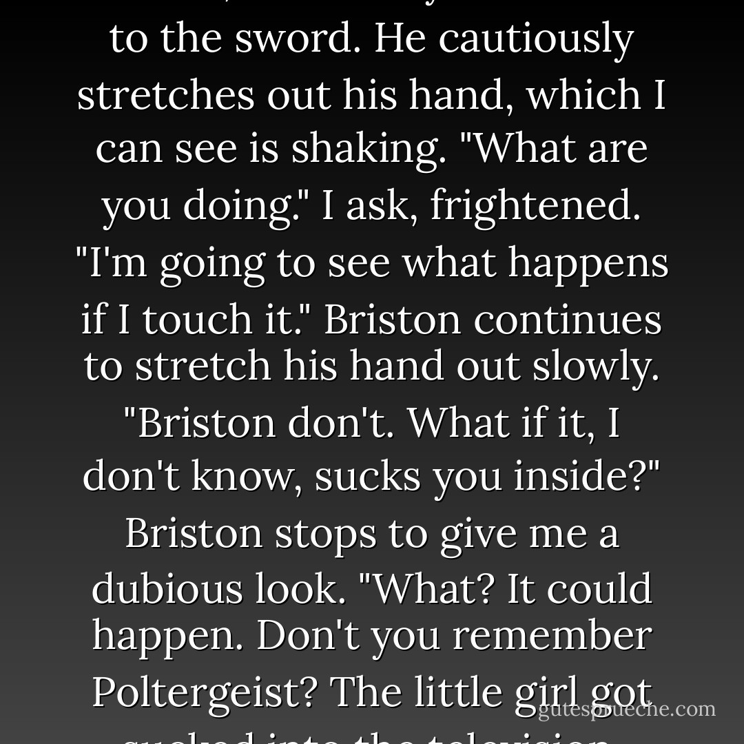 Briston shakes his head in answer, and slowly walks over to the sword. He cautiously stretches out his hand, which I can see is shaking.<br />"What are you doing." I ask, frightened.<br />"I'm going to see what happens if I touch it." Briston continues to stretch his hand out slowly.<br />"Briston don't. What if it, I don't know, sucks you inside?"<br />Briston stops to give me a dubious look.<br />"What? It could happen. Don't you remember Poltergeist? The little girl got sucked into the television. - Brandy Nacole