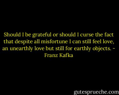 Should I be grateful or should I curse the fact that despite all misfortune I can still feel love, an unearthly love but still for earthly objects. - Franz Kafka