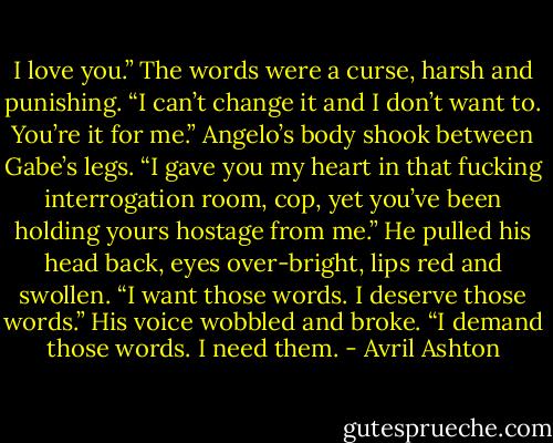 I love you.” The words were a curse, harsh and punishing. “I can’t change it and I don’t want to. You’re it for me.” Angelo’s body shook between Gabe’s legs. “I gave you my heart in that fucking interrogation room, cop, yet you’ve been holding yours hostage from me.”<br />He pulled his head back, eyes over-bright, lips red and swollen. “I want those words. I deserve those words.” His voice wobbled and broke. “I demand those words. I need them. - Avril Ashton