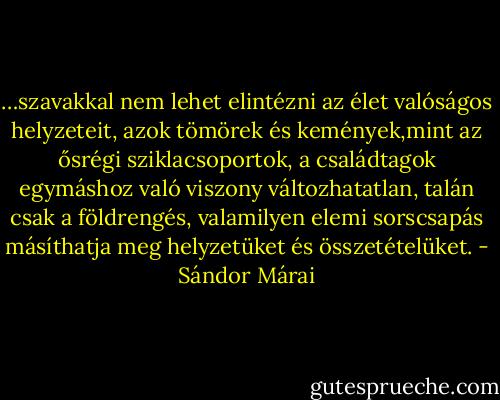 …szavakkal nem lehet elintézni az élet valóságos helyzeteit, azok tömörek és kemények,mint az ősrégi sziklacsoportok, a családtagok egymáshoz való viszony változhatatlan, talán csak a földrengés, valamilyen elemi sorscsapás másíthatja meg helyzetüket és összetételüket. - Sándor Márai