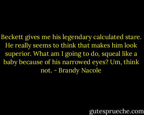 Beckett gives me his legendary calculated stare. He really seems to think that makes him look superior. What am I going to do, squeal like a baby because of his narrowed eyes? Um, think not. - Brandy Nacole
