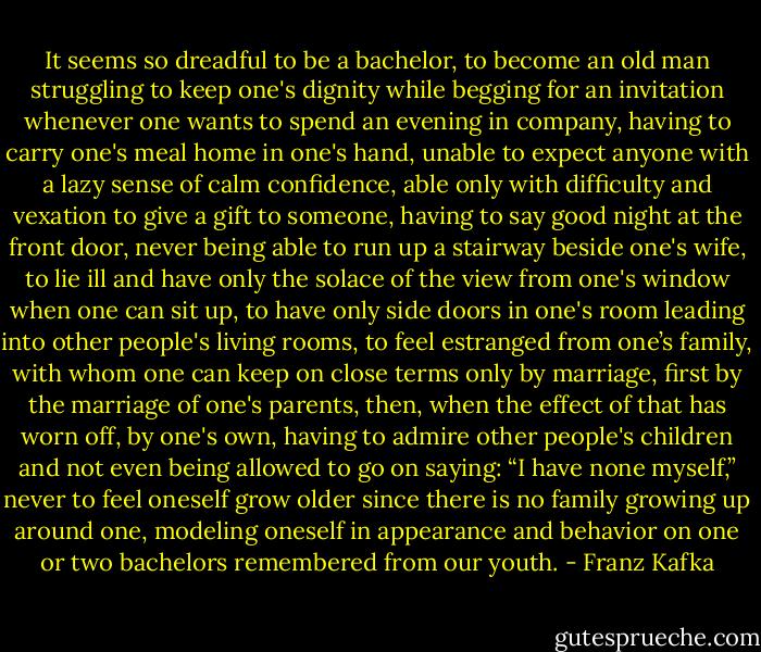 It seems so dreadful to be a bachelor, to become an old man struggling to keep one's dignity while begging for an invitation whenever one wants to spend an evening in company, having to carry one's meal home in one's hand, unable to expect anyone with a lazy sense of calm confidence, able only with difficulty and vexation to give a gift to someone, having to say good night at the front door, never being able to run up a stairway beside one's wife, to lie ill and have only the solace of the view from one's window when one can sit up, to have only side doors in one's room leading into other people's living rooms, to feel estranged from one’s family, with whom one can keep on close terms only by marriage, first by the marriage of one's parents, then, when the effect of that has worn off, by one's own, having to admire other people's children and not even being allowed to go on saying: “I have none myself,” never to feel oneself grow older since there is no family growing up around one, modeling oneself in appearance and behavior on one or two bachelors remembered from our youth. - Franz Kafka