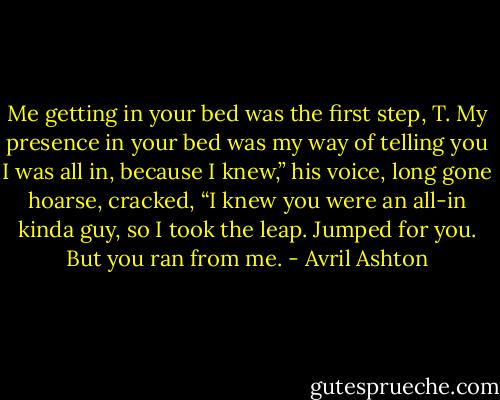 Me getting in your bed was the first step, T. My presence in your bed was my way of telling you I was all in, because I knew,” his voice, long gone hoarse, cracked, “I knew you were an all-in kinda guy, so I took the leap. Jumped for you. But you ran from me. - Avril Ashton