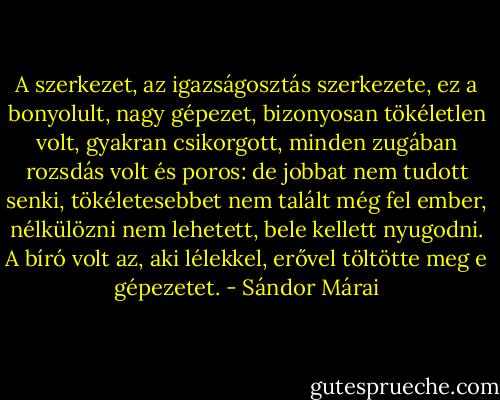 A szerkezet, az igazságosztás szerkezete, ez a bonyolult, nagy gépezet, bizonyosan tökéletlen volt, gyakran csikorgott, minden zugában rozsdás volt és poros: de jobbat nem tudott senki, tökéletesebbet nem talált még fel ember, nélkülözni nem lehetett, bele kellett nyugodni. A bíró volt az, aki lélekkel, erővel töltötte meg e gépezetet. - Sándor Márai