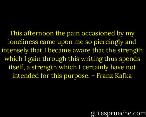 This afternoon the pain occasioned by my loneliness came upon me so piercingly and intensely that I became aware that the strength which I gain through this writing thus spends itself, a strength which I certainly have not intended for this purpose. - Franz Kafka