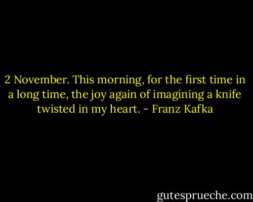 2 November. This morning, for the first time in a long time, the joy again of imagining a knife twisted in my heart. - Franz Kafka