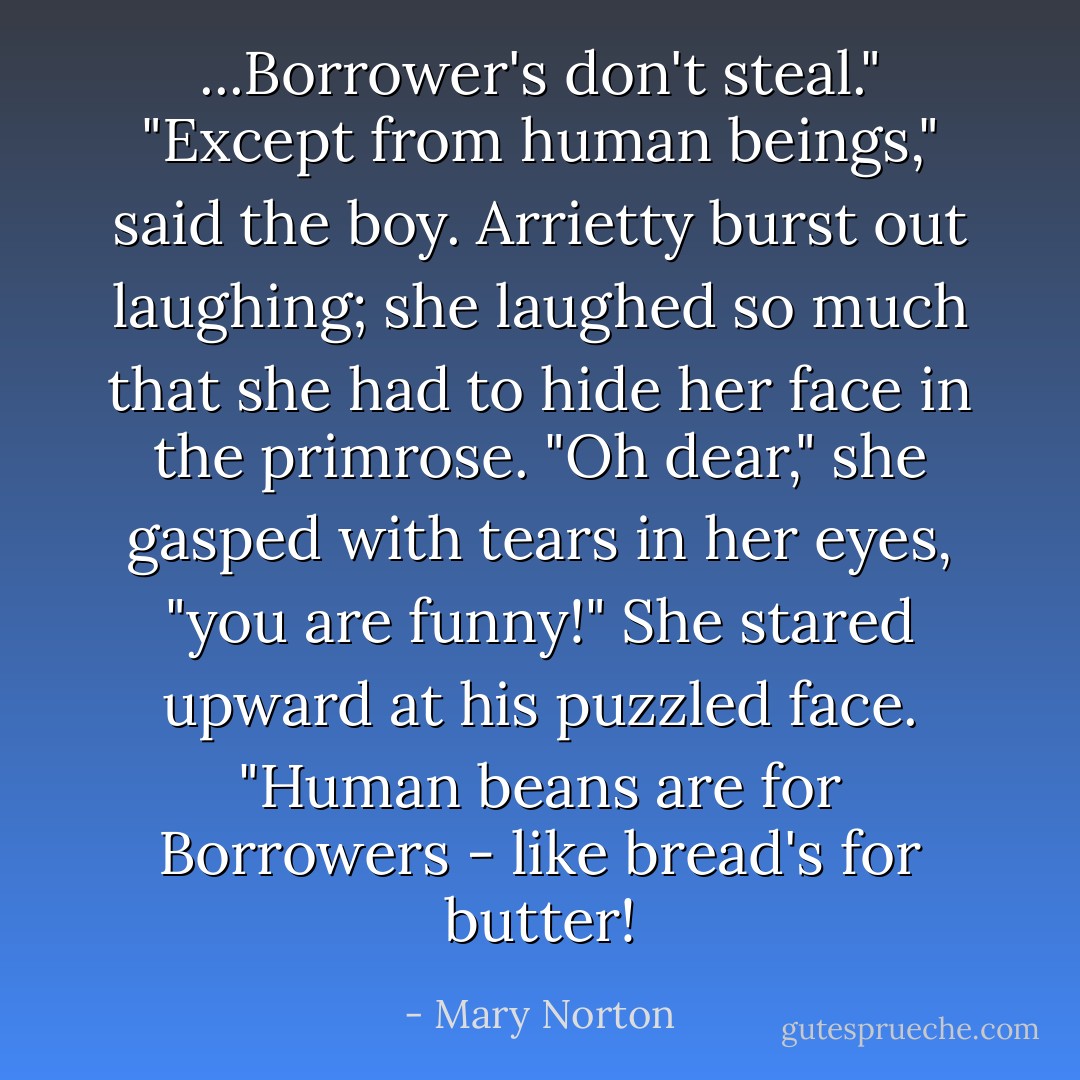 ...Borrower's don't steal."<br />"Except from human beings," said the boy.<br />Arrietty burst out laughing; she laughed so much that she had to hide her face in the primrose. "Oh dear," she gasped with tears in her eyes, "you are funny!" She stared upward at his puzzled face. "Human beans are <i>for</i> Borrowers - like bread's for butter! - Mary Norton