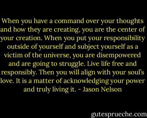 When you have a command over your thoughts and how they are creating, you are the center of your creation. When you put your responsibility outside of yourself and subject yourself as a victim of the universe, you are disempowered and are going to struggle. Live life free and responsibly. Then you will align with your soul’s love. It is a matter of acknowledging your power and truly living it. - Jason Nelson
