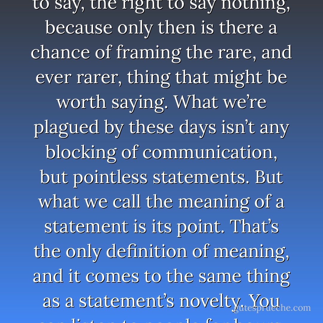 The Couple Overfloweth<br /><br />We sometimes go on as though people can’t express themselves. In fact they’re always expressing themselves. The sorriest couples are those where the woman can’t be preoccupied or tired without the man saying “What’s wrong? Say something…,” or the man, without the woman saying … and so on. Radio and television have spread this spirit everywhere, and we’re riddled with pointless talk, insane quantities of words and images. Stupidity’s never blind or mute. So it’s not a problem of getting people to express themselves but of providing little gaps of solitude and silence in which they might eventually find something to say. Repressive forces don’t stop people expressing themselves but rather force them to express themselves; What a relief to have nothing to say, the right to say nothing, because only then is there a chance of framing the rare, and ever rarer, thing that might be worth saying. What we’re plagued by these days isn’t any blocking of communication, but pointless statements. But what we call the meaning of a statement is its point. That’s the only definition of meaning, and it comes to the same thing as a statement’s novelty. You can listen to people for hours, but what’s the point? . . . That’s why arguments are such a strain, why there’s never any point arguing. You can’t just tell someone what they’re saying is pointless. So you tell them it’s wrong. But what someone says is never wrong, the problem isn’t that some things are wrong, but that they’re stupid or irrelevant. That they’ve already been said a thousand times. The notions of relevance, necessity, the point of something, are a thousand times more significant than the notion of truth. Not as substitutes for truth, but as the measure of the truth of what I’m saying. It’s the same in mathematics: Poincaré used to say that many mathematical theories are completely irrelevant, pointless; He didn’t say they were wrong – that wouldn’t have been so bad.<br /><br />(Negotiations) - Gilles Deleuze