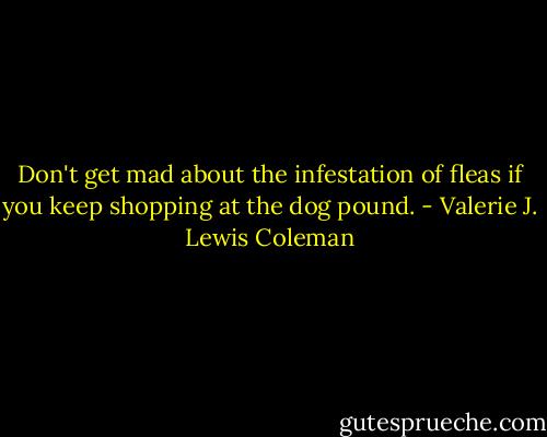 Don't get mad about the infestation of fleas if you keep shopping at the dog pound. - Valerie J. Lewis Coleman