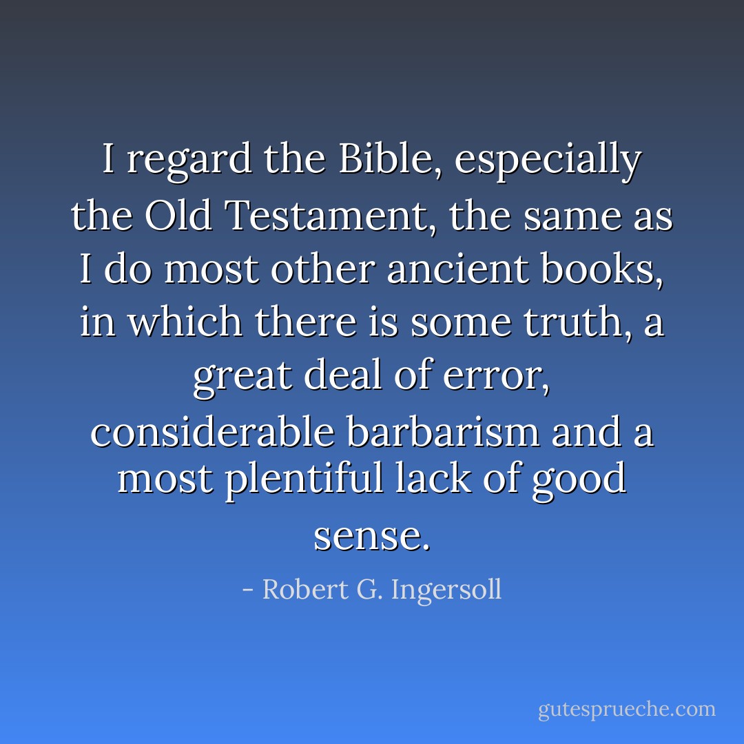 I regard the Bible, especially the Old Testament, the same as I do most other ancient books, in which there is some truth, a great deal of error, considerable barbarism and a most plentiful lack of good sense. - Robert G. Ingersoll