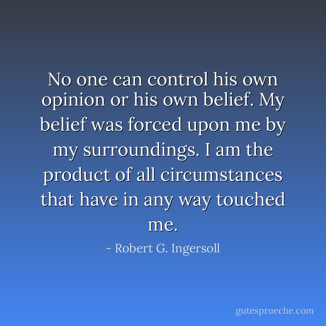 No one can control his own opinion or his own belief. My belief was forced upon me by my surroundings. I am the product of all circumstances that have in any way touched me. - Robert G. Ingersoll