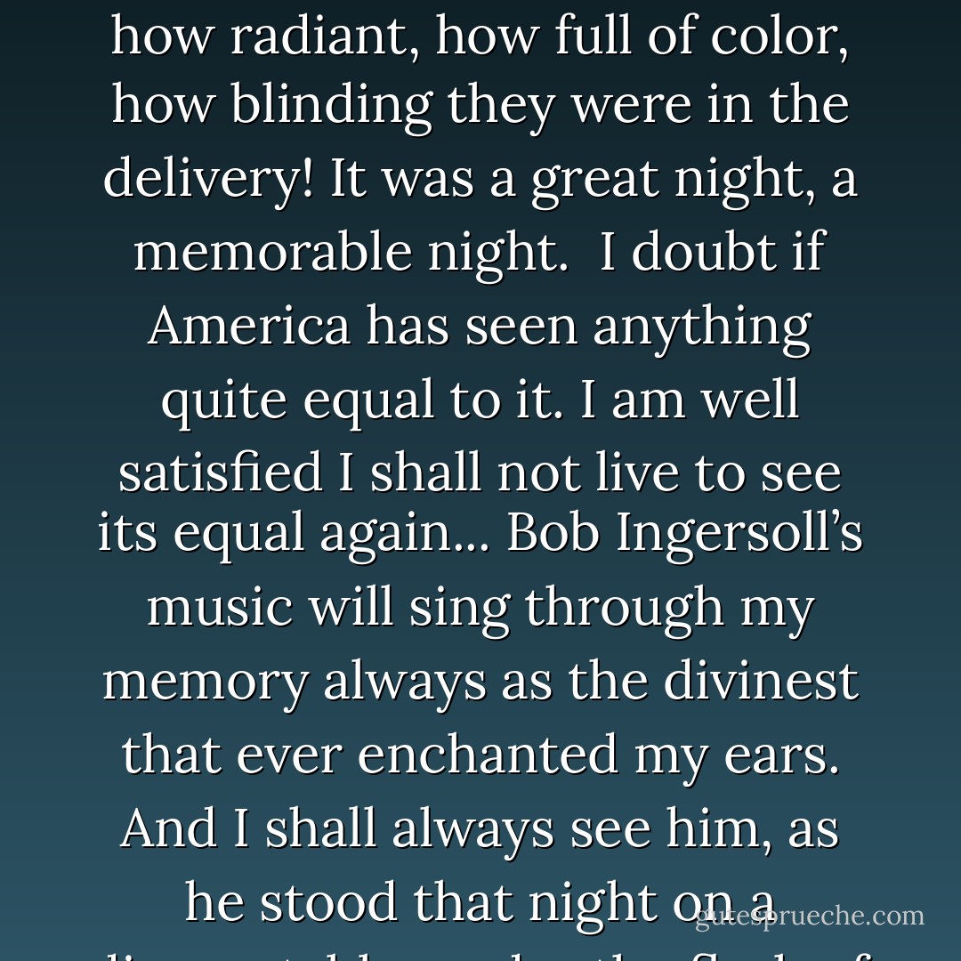 I've just come to my room, Livy darling, I guess this was the memorable night of my life. By George, I never was so stirred since I was born. I heard four speeches which I can never forget... one by that splendid old soul, <a href="https://www.goodreads.com/author/show/156323.Col__Bob_Ingersoll" title="Col. Bob Ingersoll" rel="nofollow noopener">Col. Bob Ingersoll</a>, — oh, it was just the supremest combination of English words that was ever put together since the world began... How handsome he looked, as he stood on that table, in the midst of those 500 shouting men, and poured the molten silver from his lips! What an organ is human speech when it is played by a <a href="https://www.goodreads.com/author/show/156323.master" title="master" rel="nofollow noopener">master</a>! How pale those speeches are in print, but how radiant, how full of color, how blinding they were in the delivery! It was a great night, a memorable night.<br /><br />I doubt if America has seen anything quite equal to it. I am well satisfied I shall not live to see its equal again... <a href="https://www.goodreads.com/author/show/156323.Bob_Ingersoll" title="Bob Ingersoll" rel="nofollow noopener">Bob Ingersoll</a>’s music will sing through my memory always as the divinest that ever enchanted my ears. And I shall always see him, as he stood that night on a dinner-table, under the flash of lights and banners, in the midst of seven hundred frantic shouters, the most beautiful human creature that ever lived... You should have seen that vast house rise to its feet; you should have heard the hurricane that followed. That's the <i>only</i> test! People might shout, clap their hands, stamp, wave their napkins, but none but the <a href="https://www.goodreads.com/author/show/156323.master" title="master" rel="nofollow noopener">master</a> can make them <i>get up on their feet</i>.<br /><br />{Twain's letter to his wife, Livy, about friend <a href="https://www.goodreads.com/author/show/156323.Robert_Ingersoll" title="Robert Ingersoll" rel="nofollow noopener">Robert Ingersoll</a>'s incredible speech at 'The Grand Banquet', considered to be one of the greatest oratory performances of all time} - Mark Twain