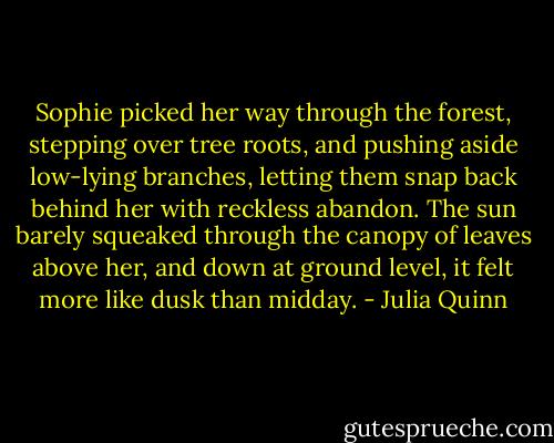Sophie picked her way through the forest, stepping over tree roots, and pushing aside low-lying branches, letting them snap back behind her with reckless abandon. The sun barely squeaked through the canopy of leaves above her, and down at ground level, it felt more like dusk than midday. - Julia Quinn