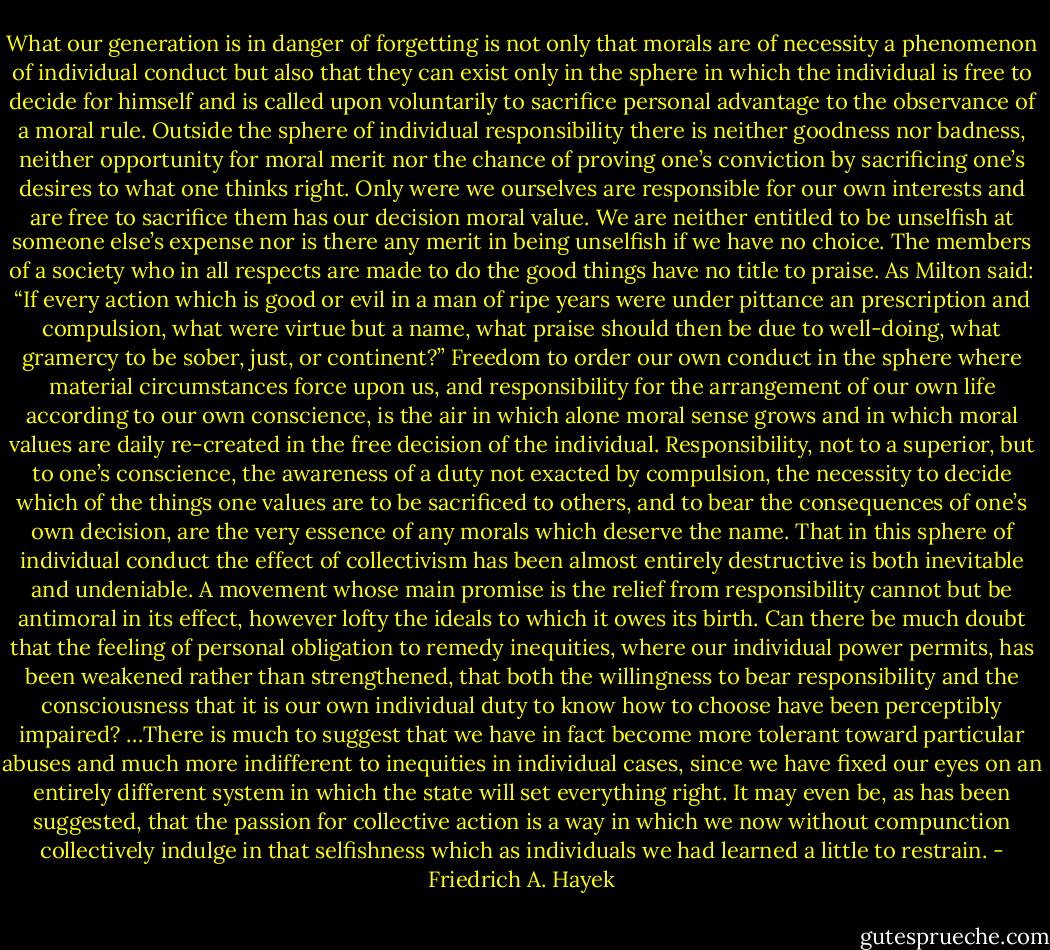 What our generation is in danger of forgetting is not only that morals are of necessity a phenomenon of individual conduct but also that they can exist only in the sphere in which the individual is free to decide for himself and is called upon voluntarily to sacrifice personal advantage to the observance of a moral rule. Outside the sphere of individual responsibility there is neither goodness nor badness, neither opportunity for moral merit nor the chance of proving one’s conviction by sacrificing one’s desires to what one thinks right. Only were we ourselves are responsible for our own interests and are free to sacrifice them has our decision moral value. We are neither entitled to be unselfish at someone else’s expense nor is there any merit in being unselfish if we have no choice. The members of a society who in all respects are made to do the good things have no title to praise. As Milton said: “If every action which is good or evil in a man of ripe years were under pittance an prescription and compulsion, what were virtue but a name, what praise should then be due to well-doing, what gramercy to be sober, just, or continent?”<br />Freedom to order our own conduct in the sphere where material circumstances force upon us, and responsibility for the arrangement of our own life according to our own conscience, is the air in which alone moral sense grows and in which moral values are daily re-created in the free decision of the individual. Responsibility, not to a superior, but to one’s conscience, the awareness of a duty not exacted by compulsion, the necessity to decide which of the things one values are to be sacrificed to others, and to bear the consequences of one’s own decision, are the very essence of any morals which deserve the name.<br />That in this sphere of individual conduct the effect of collectivism has been almost entirely destructive is both inevitable and undeniable. A movement whose main promise is the relief from responsibility cannot but be antimoral in its effect, however lofty the ideals to which it owes its birth. Can there be much doubt that the feeling of personal obligation to remedy inequities, where our individual power permits, has been weakened rather than strengthened, that both the willingness to bear responsibility and the consciousness that it is our own individual duty to know how to choose have been perceptibly impaired? …There is much to suggest that we have in fact become more tolerant toward particular abuses and much more indifferent to inequities in individual cases, since we have fixed our eyes on an entirely different system in which the state will set everything right. It may even be, as has been suggested, that the passion for collective action is a way in which we now without compunction collectively indulge in that selfishness which as individuals we had learned a little to restrain. - Friedrich A. Hayek