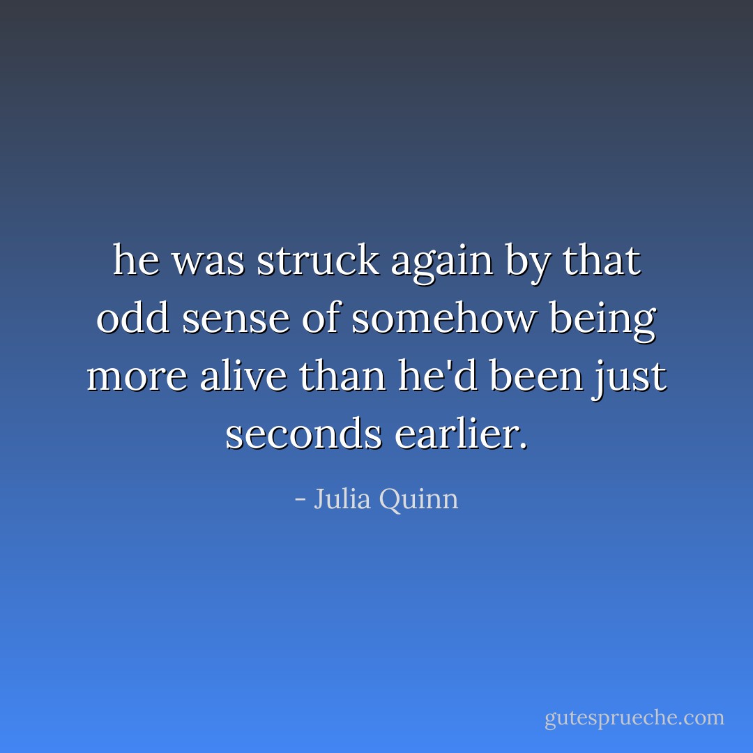 he was struck again by that odd sense of somehow being more alive than he'd been just seconds earlier. - Julia Quinn