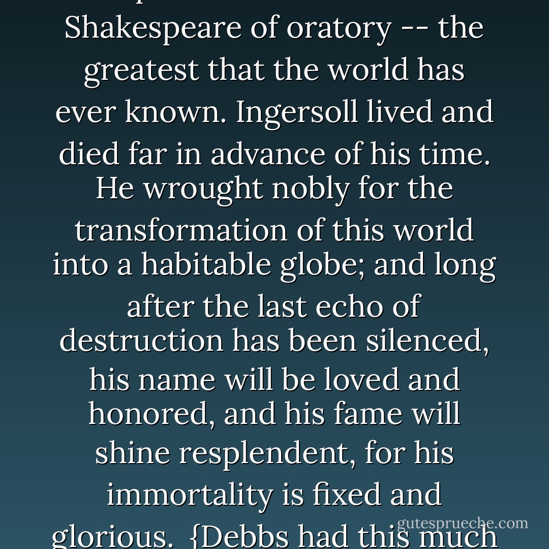 The name of <a href="https://www.goodreads.com/author/show/156323.Robert_G__Ingersoll" title="Robert G. Ingersoll" rel="nofollow noopener">Robert G. Ingersoll</a> is in the pantheon of the world. More than any other man who ever lived he destroyed religious superstition. He was the <a href="https://www.goodreads.com/author/show/947.Shakespeare" title="Shakespeare" rel="nofollow noopener">Shakespeare</a> of oratory -- the greatest that the world has ever known. <a href="https://www.goodreads.com/author/show/156323.Ingersoll" title="Ingersoll" rel="nofollow noopener">Ingersoll</a> lived and died far in advance of his time. He wrought nobly for the transformation of this world into a habitable globe; and long after the last echo of destruction has been silenced, his name will be loved and honored, and his fame will shine resplendent, for his immortality is fixed and glorious.<br /><br />{Debbs had this much respect for <a href="https://www.goodreads.com/author/show/156323.Ingersoll" title="Ingersoll" rel="nofollow noopener">Ingersoll</a>, despite their radically different political views. This statement was made at <a href="https://www.goodreads.com/author/show/156323.Ingersoll_s" title="Ingersoll's" rel="nofollow noopener">Ingersoll's</a> funeral} - Eugene V. Debs