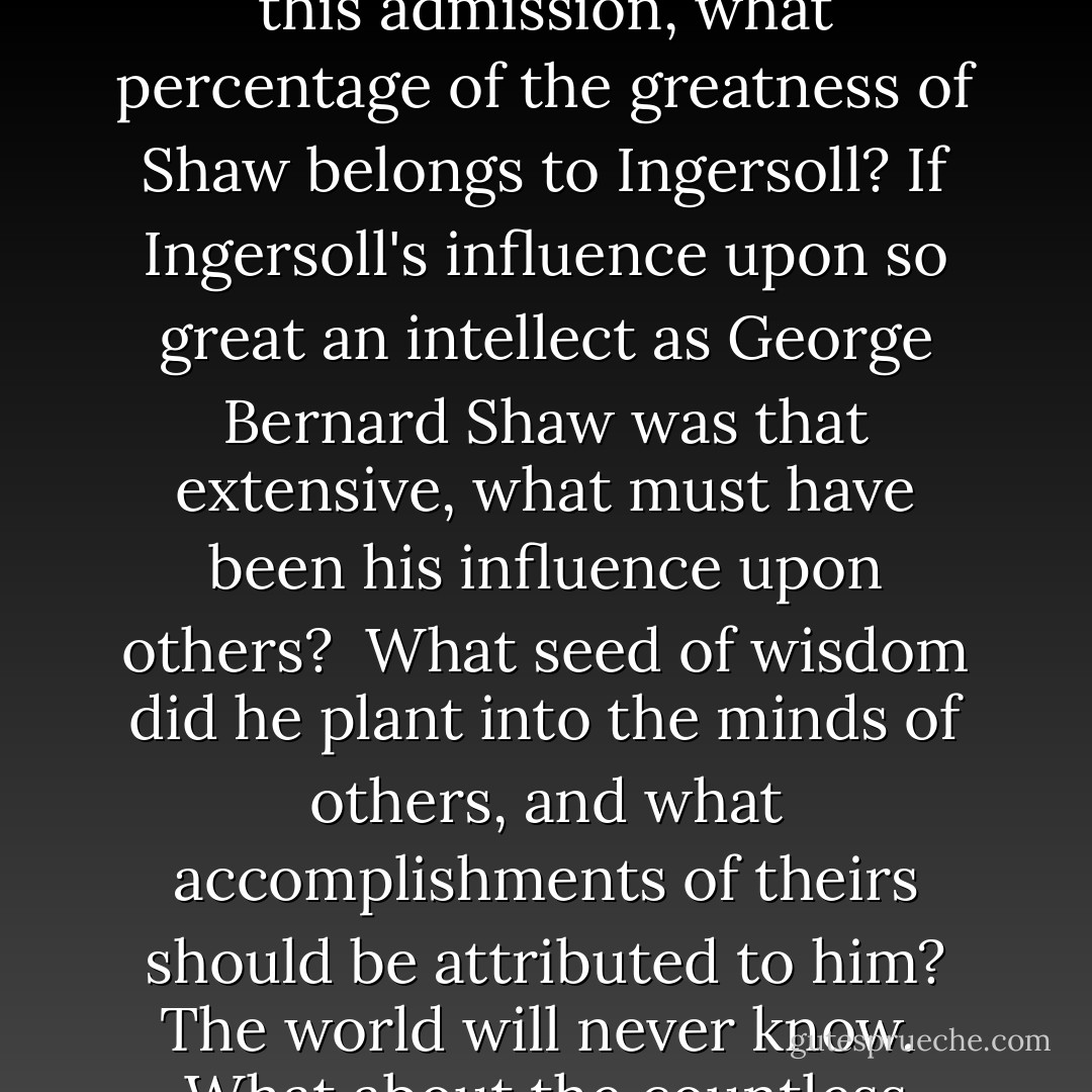 When I visited <a href="https://www.goodreads.com/author/show/5217.George_Bernard_Shaw" title="George Bernard Shaw" rel="nofollow noopener">George Bernard Shaw</a>, in 1948, at his home in Aylot, a suburb of London, he was extremely anxious for me to tell him all that I knew about <a href="https://www.goodreads.com/author/show/156323.Ingersoll" title="Ingersoll" rel="nofollow noopener">Ingersoll</a>. During the course of the conversation, he told me that <a href="https://www.goodreads.com/author/show/156323.Ingersoll" title="Ingersoll" rel="nofollow noopener">Ingersoll</a> had made a tremendous impression upon him, and had exercised an influence upon him probably greater than that of any other man. He seemed particularly anxious to impress me with the importance of <a href="https://www.goodreads.com/author/show/156323.Ingersoll" title="Ingersoll" rel="nofollow noopener">Ingersoll</a>'s influence upon his intellectual endeavors and accomplishments.<br /><br />In view of this admission, what percentage of the greatness of <a href="https://www.goodreads.com/author/show/5217.Shaw" title="Shaw" rel="nofollow noopener">Shaw</a> belongs to <a href="https://www.goodreads.com/author/show/156323.Ingersoll" title="Ingersoll" rel="nofollow noopener">Ingersoll</a>? If <a href="https://www.goodreads.com/author/show/156323.Ingersoll" title="Ingersoll" rel="nofollow noopener">Ingersoll</a>'s influence upon so great an intellect as <a href="https://www.goodreads.com/author/show/5217.George_Bernard_Shaw" title="George Bernard Shaw" rel="nofollow noopener">George Bernard Shaw</a> was that extensive, what must have been his influence upon others?<br /><br />What seed of wisdom did he plant into the minds of others, and what accomplishments of theirs should be attributed to him? The world will never know.<br /><br />What about the countless thousands from whom he lifted the clouds of darkness and fear, and who were emancipated from the demoralizing dogmas and creeds of ignorance and superstition?<br /><br />What will be <a href="https://www.goodreads.com/author/show/156323.Ingersoll" title="Ingersoll" rel="nofollow noopener">Ingersoll</a>'s influence upon the minds of future generations, who will come under the spell of his magic words, and who will be guided into the channels of human betterment by the unparalleled example of his courageous life?<br /><br />The debt the world owes <a href="https://www.goodreads.com/author/show/156323.Robert_G__Ingersoll" title="Robert G. Ingersoll" rel="nofollow noopener">Robert G. Ingersoll</a> can never be paid. - Joseph Lewis