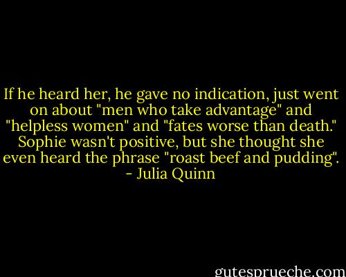 If he heard her, he gave no indication, just went on about "men who take advantage" and "helpless women" and "fates worse than death." Sophie wasn't positive, but she thought she even heard the phrase "roast beef and pudding". - Julia Quinn