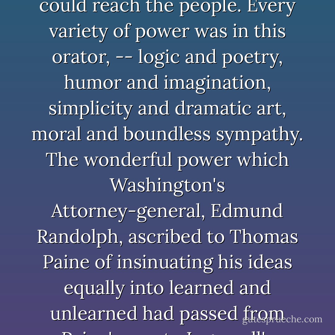 In 1881, being on a visit to Boston, my wife and I found ourselves in the Parker House with the <a href="https://www.goodreads.com/author/show/156323.Ingersoll" title="Ingersoll" rel="nofollow noopener">Ingersoll</a>'s, and went over to Charleston to hear him lecture. His subject was 'Some Mistakes of Moses,' and it was a memorable experience. Our lost leaders, -- <a href="https://www.goodreads.com/author/show/12080.Emerson" title="Emerson" rel="nofollow noopener">Emerson</a>, <a href="https://www.goodreads.com/author/show/10264.Thoreau" title="Thoreau" rel="nofollow noopener">Thoreau</a>, Theodore Parker, -- who had really spoken to disciples rather than to the nation, seemed to have contributed something to form this organ by which their voice could reach the people. <b>Every variety of power was in this orator, -- logic and poetry, humor and imagination, simplicity and dramatic art, moral and boundless sympathy</b>. The wonderful power which Washington's Attorney-general, Edmund Randolph, ascribed to <a href="https://www.goodreads.com/author/show/57639.Thomas_Paine" title="Thomas Paine" rel="nofollow noopener">Thomas Paine</a> of insinuating his ideas equally into learned and unlearned had passed from <a href="https://www.goodreads.com/author/show/57639.Paine" title="Paine" rel="nofollow noopener">Paine</a>'s pen to <a href="https://www.goodreads.com/author/show/156323.Ingersoll" title="Ingersoll" rel="nofollow noopener">Ingersoll</a>'s tongue. <b>The effect on the people was indescribable. The large theatre was crowded from pit to dome. The people were carried from plaudits of his argument to loud laughter at his humorous sentences, and his flexible voice carried the sympathies of the assembly with it, at times moving them to tears by his pathos</b>.<br /><br />{<i>Conway's thoughts on the great <a href="https://www.goodreads.com/author/show/156323.Robert_Ingersoll" title="Robert Ingersoll" rel="nofollow noopener">Robert Ingersoll</a></i>} - Moncure Daniel Conway