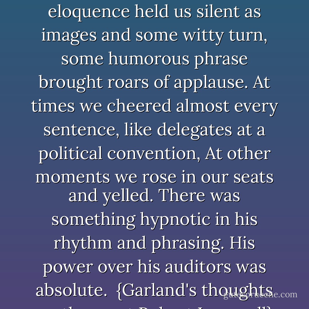 <a href="https://www.goodreads.com/author/show/156323.He" title="He" rel="nofollow noopener">He</a> bantered us, challenged us, electrified us . . . At times his eloquence held us silent as images and some witty turn, some humorous phrase brought roars of applause. At times we cheered almost every sentence, like delegates at a political convention, At other moments we rose in our seats and yelled. There was something hypnotic in his rhythm and phrasing. His power over his auditors was absolute.<br /><br />{Garland's thoughts on the great <a href="https://www.goodreads.com/author/show/156323.Robert_Ingersoll" title="Robert Ingersoll" rel="nofollow noopener">Robert Ingersoll</a>} - Hamlin Garland