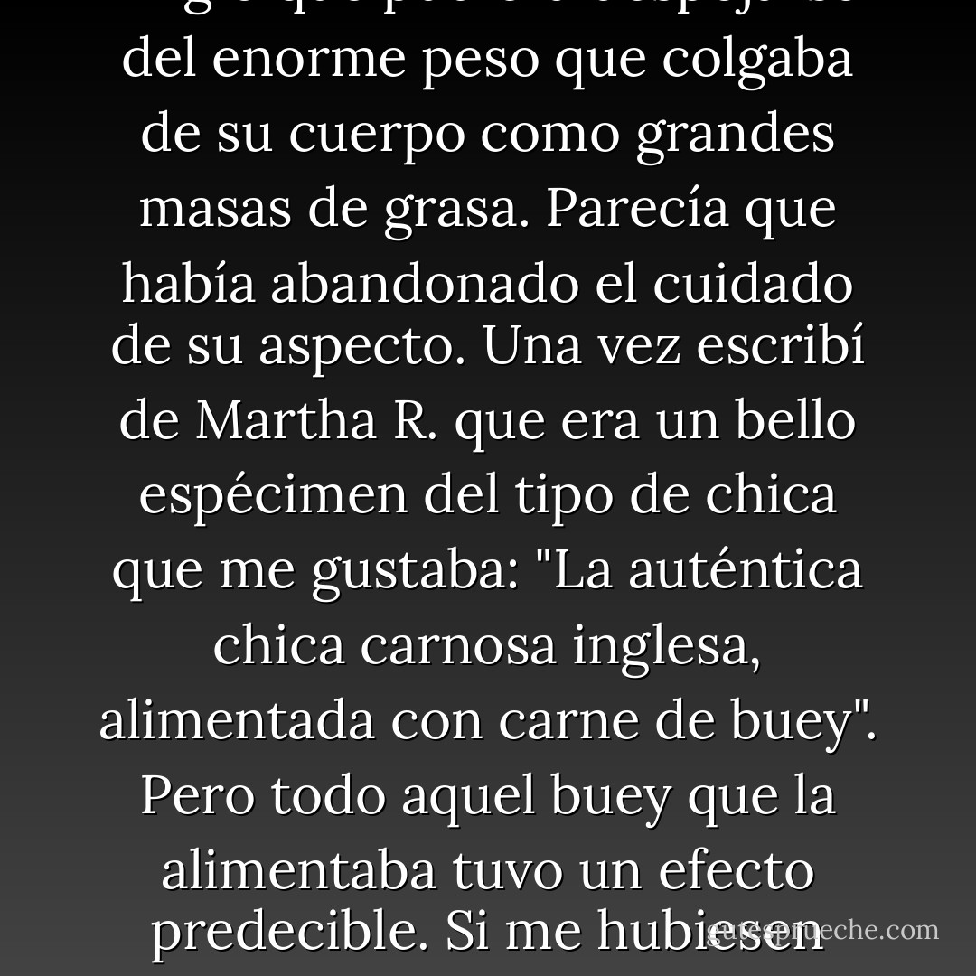 No tengo que contarle que Martha siguió engordando durante cada embarazo y posteriormente. Después de que naciera William, ella ya no fingió que pudiera despojarse del enorme peso que colgaba de su cuerpo como grandes masas de grasa. Parecía que había abandonado el cuidado de su aspecto. Una vez escribí de Martha R. que era un bello espécimen del tipo de chica que me gustaba: "La auténtica chica carnosa inglesa, alimentada con carne de buey". Pero todo aquel buey que la alimentaba tuvo un efecto predecible. Si me hubiesen pedido que reescribiese aquella frase en 1874, habría dicho: "Es el perfecto espécimen de enorme buey inglés carnoso y alimentado con carne de chica". - Dan Simmons