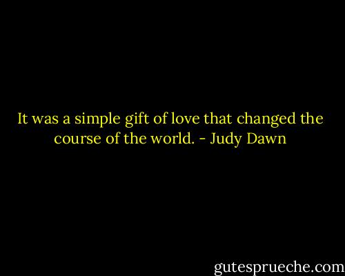 It was a simple gift of love that changed the course of the world. - Judy Dawn